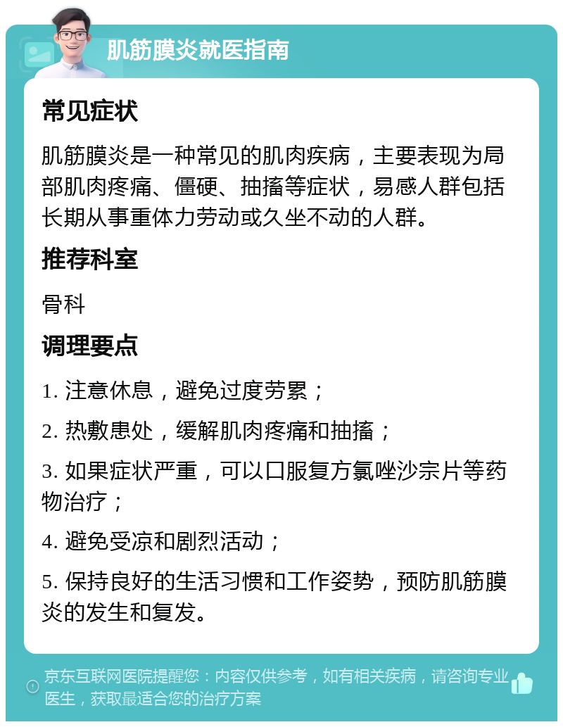 肌筋膜炎就医指南 常见症状 肌筋膜炎是一种常见的肌肉疾病，主要表现为局部肌肉疼痛、僵硬、抽搐等症状，易感人群包括长期从事重体力劳动或久坐不动的人群。 推荐科室 骨科 调理要点 1. 注意休息，避免过度劳累； 2. 热敷患处，缓解肌肉疼痛和抽搐； 3. 如果症状严重，可以口服复方氯唑沙宗片等药物治疗； 4. 避免受凉和剧烈活动； 5. 保持良好的生活习惯和工作姿势，预防肌筋膜炎的发生和复发。