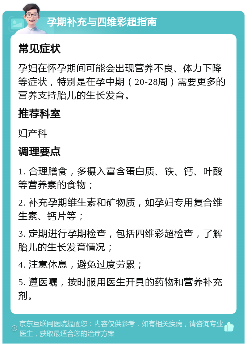 孕期补充与四维彩超指南 常见症状 孕妇在怀孕期间可能会出现营养不良、体力下降等症状，特别是在孕中期（20-28周）需要更多的营养支持胎儿的生长发育。 推荐科室 妇产科 调理要点 1. 合理膳食，多摄入富含蛋白质、铁、钙、叶酸等营养素的食物； 2. 补充孕期维生素和矿物质，如孕妇专用复合维生素、钙片等； 3. 定期进行孕期检查，包括四维彩超检查，了解胎儿的生长发育情况； 4. 注意休息，避免过度劳累； 5. 遵医嘱，按时服用医生开具的药物和营养补充剂。