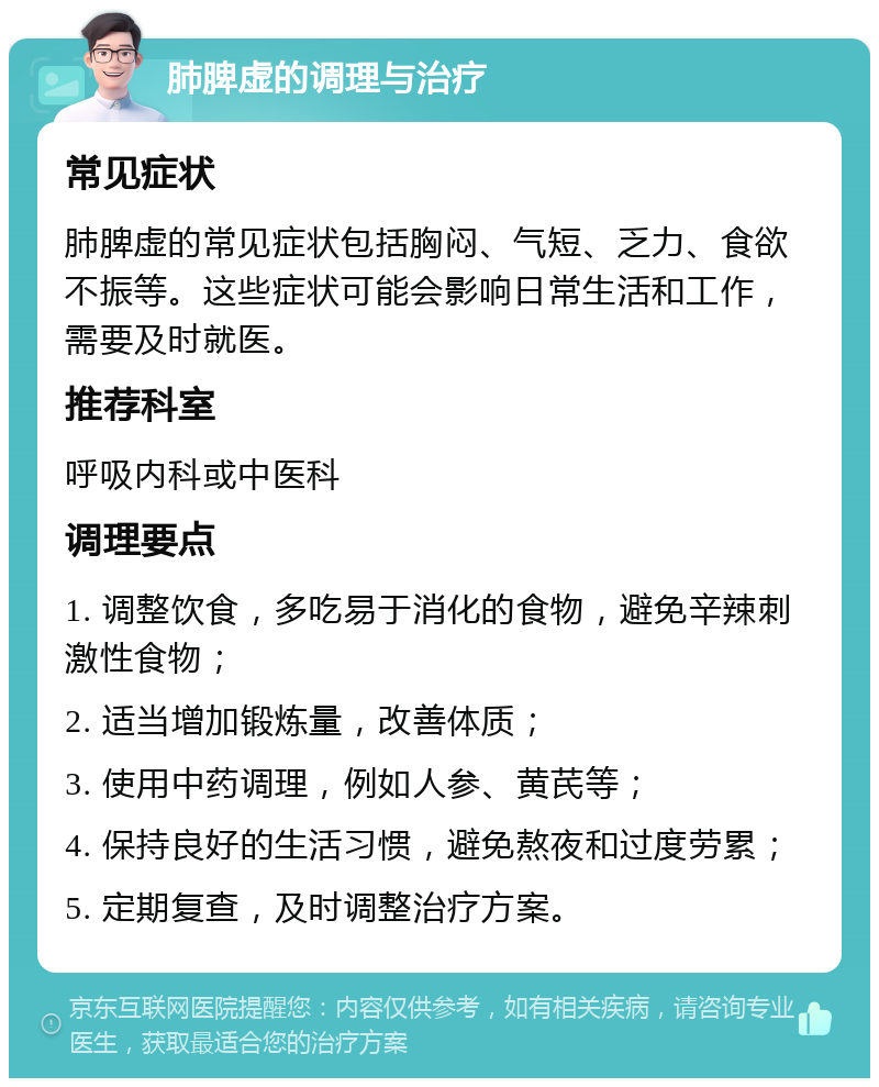 肺脾虚的调理与治疗 常见症状 肺脾虚的常见症状包括胸闷、气短、乏力、食欲不振等。这些症状可能会影响日常生活和工作，需要及时就医。 推荐科室 呼吸内科或中医科 调理要点 1. 调整饮食，多吃易于消化的食物，避免辛辣刺激性食物； 2. 适当增加锻炼量，改善体质； 3. 使用中药调理，例如人参、黄芪等； 4. 保持良好的生活习惯，避免熬夜和过度劳累； 5. 定期复查，及时调整治疗方案。