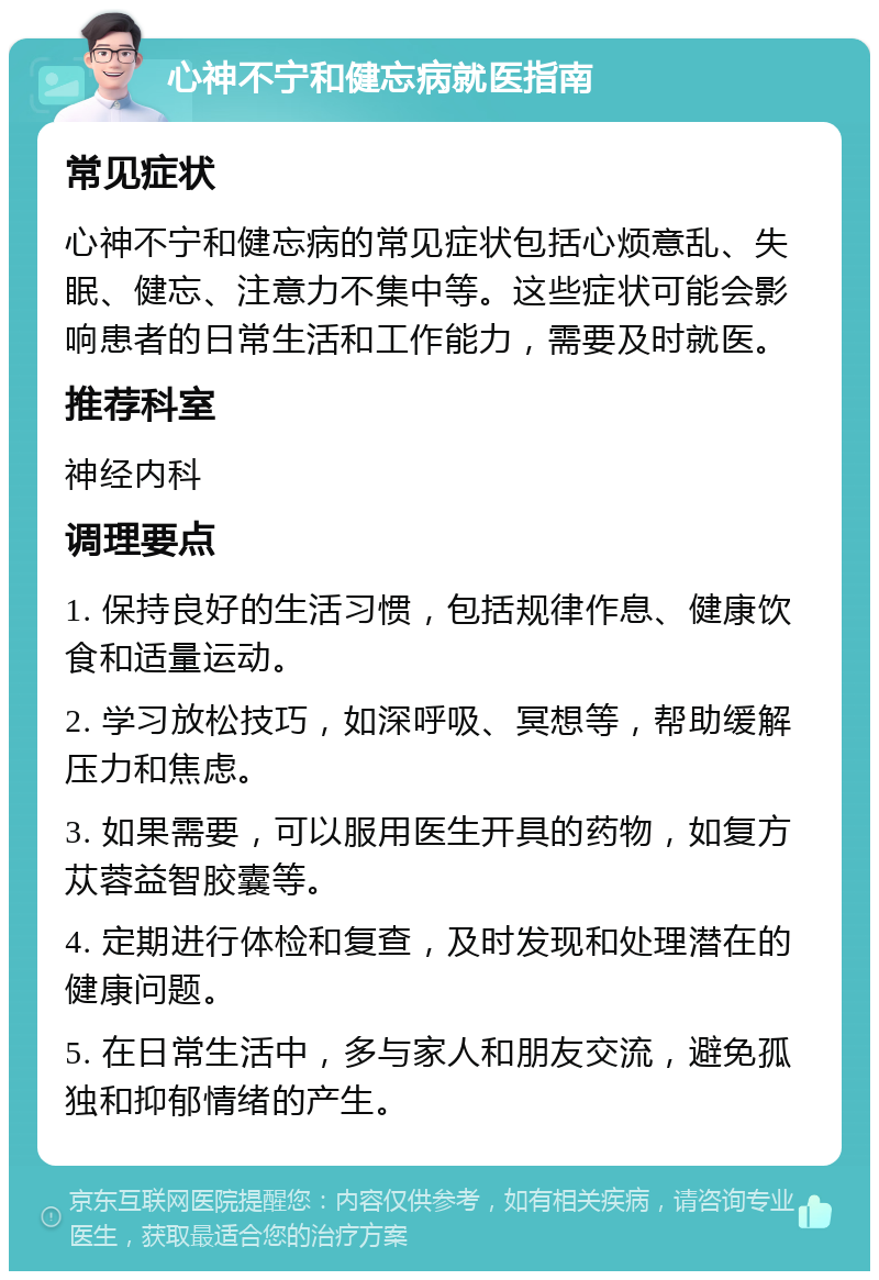 心神不宁和健忘病就医指南 常见症状 心神不宁和健忘病的常见症状包括心烦意乱、失眠、健忘、注意力不集中等。这些症状可能会影响患者的日常生活和工作能力，需要及时就医。 推荐科室 神经内科 调理要点 1. 保持良好的生活习惯，包括规律作息、健康饮食和适量运动。 2. 学习放松技巧，如深呼吸、冥想等，帮助缓解压力和焦虑。 3. 如果需要，可以服用医生开具的药物，如复方苁蓉益智胶囊等。 4. 定期进行体检和复查，及时发现和处理潜在的健康问题。 5. 在日常生活中，多与家人和朋友交流，避免孤独和抑郁情绪的产生。