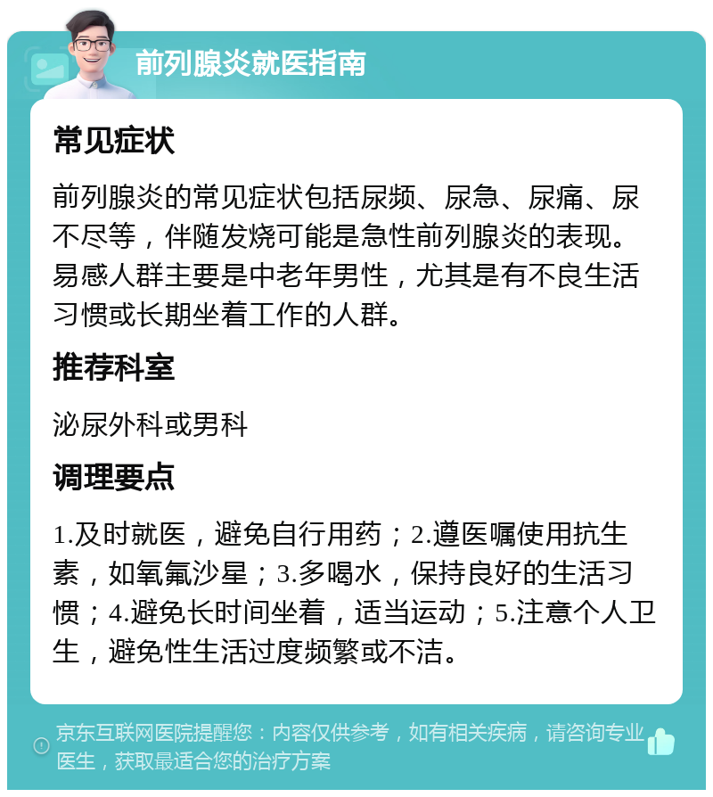 前列腺炎就医指南 常见症状 前列腺炎的常见症状包括尿频、尿急、尿痛、尿不尽等，伴随发烧可能是急性前列腺炎的表现。易感人群主要是中老年男性，尤其是有不良生活习惯或长期坐着工作的人群。 推荐科室 泌尿外科或男科 调理要点 1.及时就医，避免自行用药；2.遵医嘱使用抗生素，如氧氟沙星；3.多喝水，保持良好的生活习惯；4.避免长时间坐着，适当运动；5.注意个人卫生，避免性生活过度频繁或不洁。