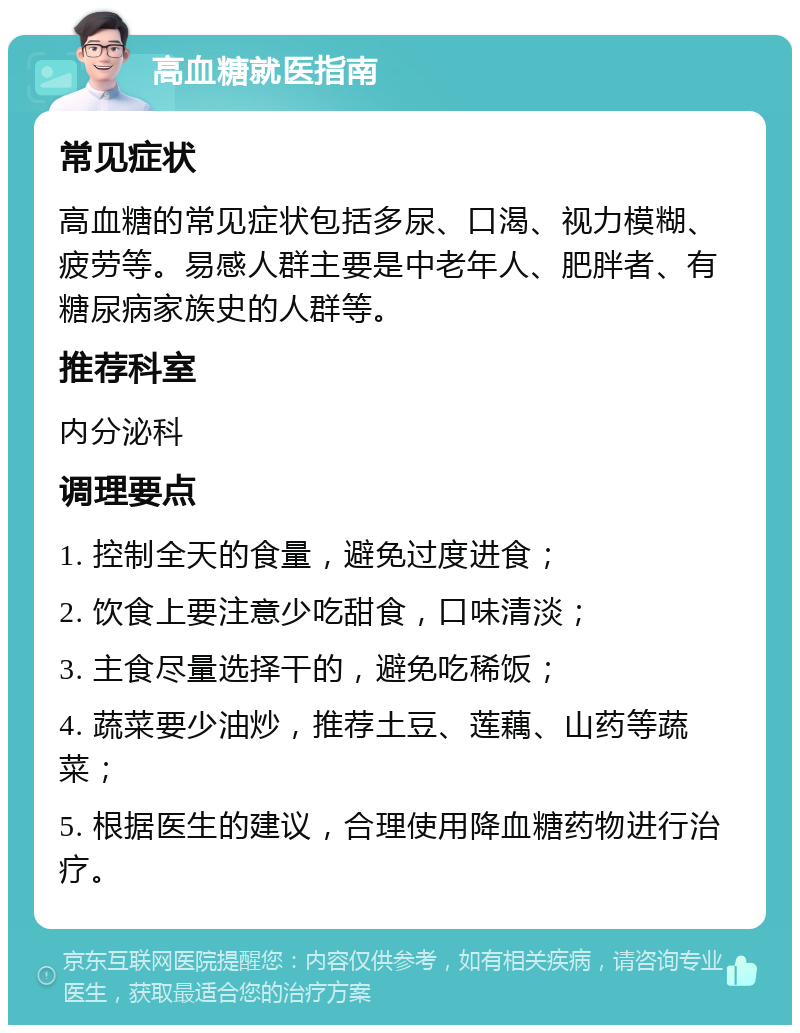 高血糖就医指南 常见症状 高血糖的常见症状包括多尿、口渴、视力模糊、疲劳等。易感人群主要是中老年人、肥胖者、有糖尿病家族史的人群等。 推荐科室 内分泌科 调理要点 1. 控制全天的食量，避免过度进食； 2. 饮食上要注意少吃甜食，口味清淡； 3. 主食尽量选择干的，避免吃稀饭； 4. 蔬菜要少油炒，推荐土豆、莲藕、山药等蔬菜； 5. 根据医生的建议，合理使用降血糖药物进行治疗。