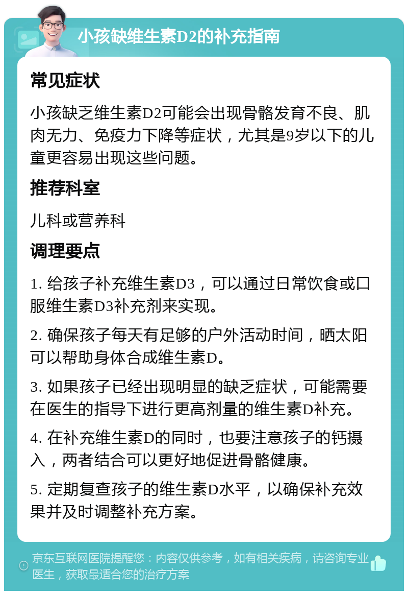 小孩缺维生素D2的补充指南 常见症状 小孩缺乏维生素D2可能会出现骨骼发育不良、肌肉无力、免疫力下降等症状，尤其是9岁以下的儿童更容易出现这些问题。 推荐科室 儿科或营养科 调理要点 1. 给孩子补充维生素D3，可以通过日常饮食或口服维生素D3补充剂来实现。 2. 确保孩子每天有足够的户外活动时间，晒太阳可以帮助身体合成维生素D。 3. 如果孩子已经出现明显的缺乏症状，可能需要在医生的指导下进行更高剂量的维生素D补充。 4. 在补充维生素D的同时，也要注意孩子的钙摄入，两者结合可以更好地促进骨骼健康。 5. 定期复查孩子的维生素D水平，以确保补充效果并及时调整补充方案。