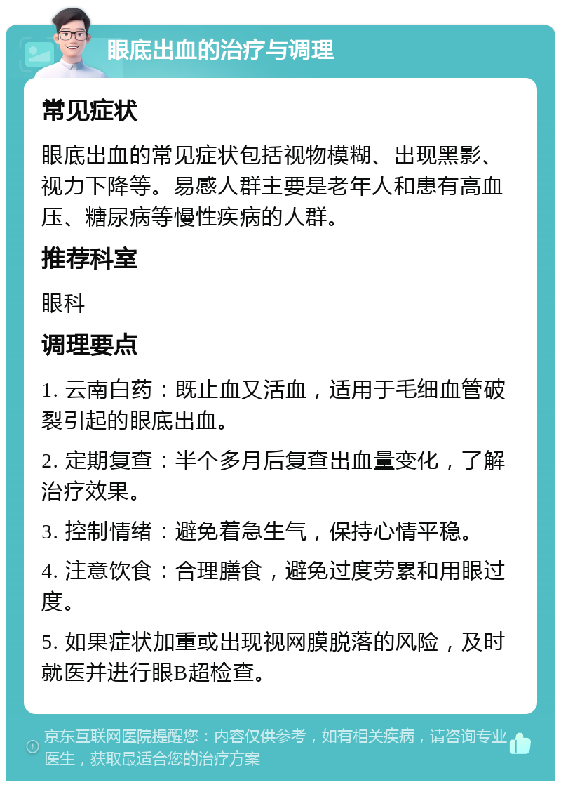 眼底出血的治疗与调理 常见症状 眼底出血的常见症状包括视物模糊、出现黑影、视力下降等。易感人群主要是老年人和患有高血压、糖尿病等慢性疾病的人群。 推荐科室 眼科 调理要点 1. 云南白药：既止血又活血，适用于毛细血管破裂引起的眼底出血。 2. 定期复查：半个多月后复查出血量变化，了解治疗效果。 3. 控制情绪：避免着急生气，保持心情平稳。 4. 注意饮食：合理膳食，避免过度劳累和用眼过度。 5. 如果症状加重或出现视网膜脱落的风险，及时就医并进行眼B超检查。