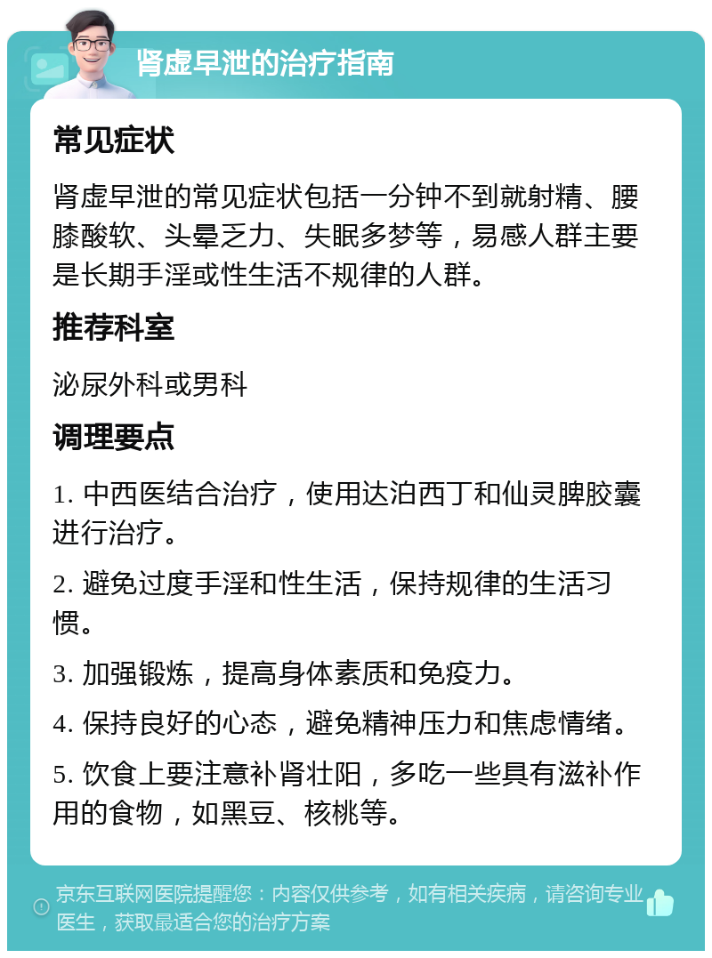 肾虚早泄的治疗指南 常见症状 肾虚早泄的常见症状包括一分钟不到就射精、腰膝酸软、头晕乏力、失眠多梦等，易感人群主要是长期手淫或性生活不规律的人群。 推荐科室 泌尿外科或男科 调理要点 1. 中西医结合治疗，使用达泊西丁和仙灵脾胶囊进行治疗。 2. 避免过度手淫和性生活，保持规律的生活习惯。 3. 加强锻炼，提高身体素质和免疫力。 4. 保持良好的心态，避免精神压力和焦虑情绪。 5. 饮食上要注意补肾壮阳，多吃一些具有滋补作用的食物，如黑豆、核桃等。