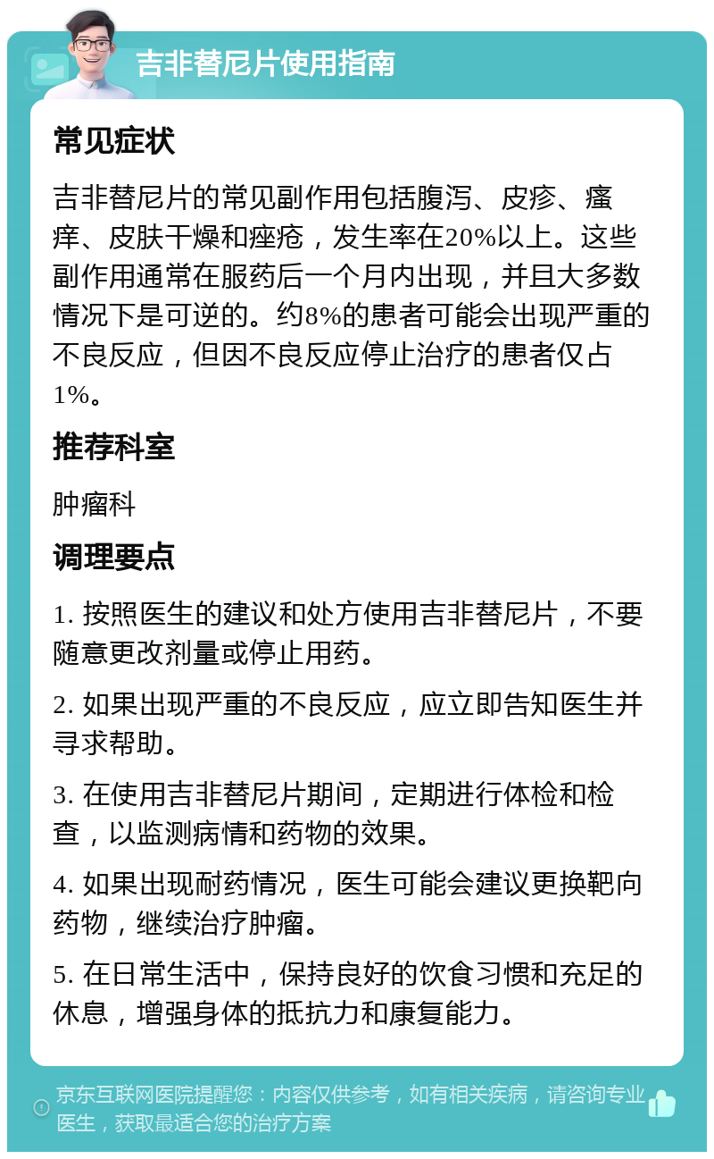 吉非替尼片使用指南 常见症状 吉非替尼片的常见副作用包括腹泻、皮疹、瘙痒、皮肤干燥和痤疮，发生率在20%以上。这些副作用通常在服药后一个月内出现，并且大多数情况下是可逆的。约8%的患者可能会出现严重的不良反应，但因不良反应停止治疗的患者仅占1%。 推荐科室 肿瘤科 调理要点 1. 按照医生的建议和处方使用吉非替尼片，不要随意更改剂量或停止用药。 2. 如果出现严重的不良反应，应立即告知医生并寻求帮助。 3. 在使用吉非替尼片期间，定期进行体检和检查，以监测病情和药物的效果。 4. 如果出现耐药情况，医生可能会建议更换靶向药物，继续治疗肿瘤。 5. 在日常生活中，保持良好的饮食习惯和充足的休息，增强身体的抵抗力和康复能力。