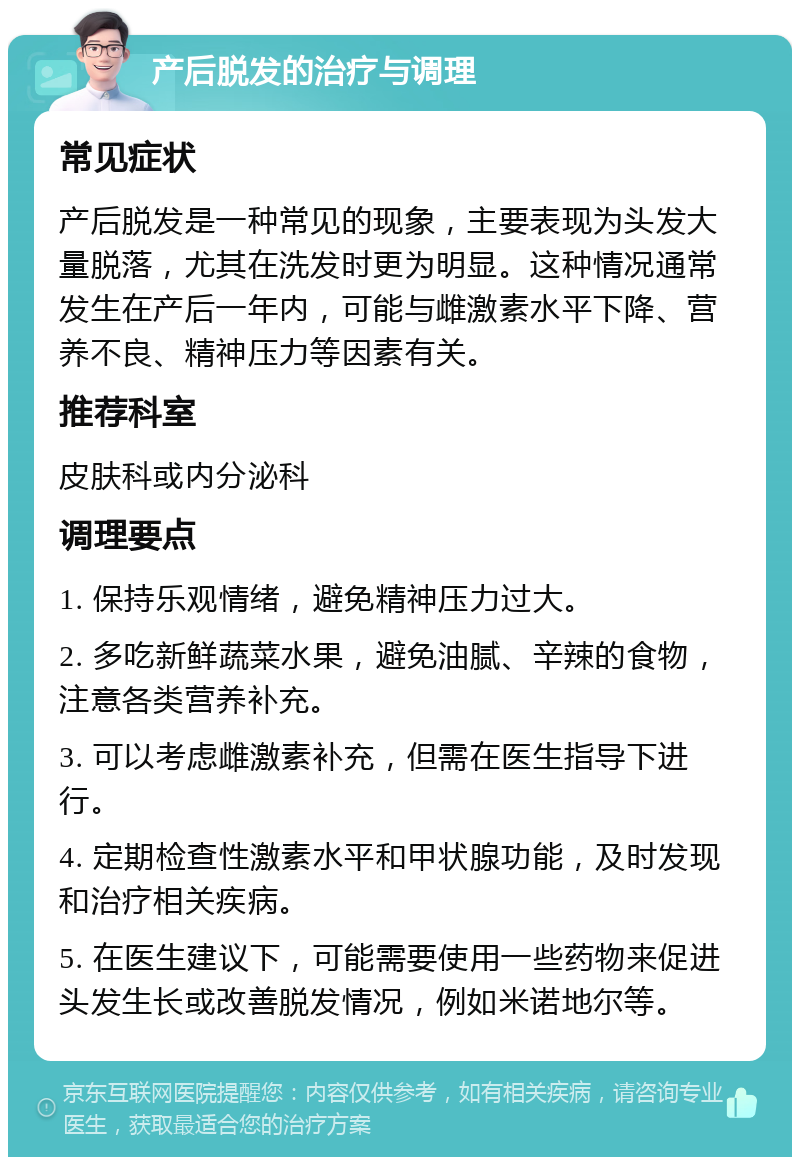 产后脱发的治疗与调理 常见症状 产后脱发是一种常见的现象，主要表现为头发大量脱落，尤其在洗发时更为明显。这种情况通常发生在产后一年内，可能与雌激素水平下降、营养不良、精神压力等因素有关。 推荐科室 皮肤科或内分泌科 调理要点 1. 保持乐观情绪，避免精神压力过大。 2. 多吃新鲜蔬菜水果，避免油腻、辛辣的食物，注意各类营养补充。 3. 可以考虑雌激素补充，但需在医生指导下进行。 4. 定期检查性激素水平和甲状腺功能，及时发现和治疗相关疾病。 5. 在医生建议下，可能需要使用一些药物来促进头发生长或改善脱发情况，例如米诺地尔等。