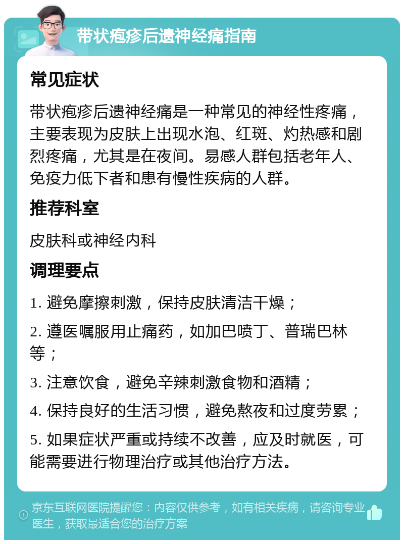 带状疱疹后遗神经痛指南 常见症状 带状疱疹后遗神经痛是一种常见的神经性疼痛，主要表现为皮肤上出现水泡、红斑、灼热感和剧烈疼痛，尤其是在夜间。易感人群包括老年人、免疫力低下者和患有慢性疾病的人群。 推荐科室 皮肤科或神经内科 调理要点 1. 避免摩擦刺激，保持皮肤清洁干燥； 2. 遵医嘱服用止痛药，如加巴喷丁、普瑞巴林等； 3. 注意饮食，避免辛辣刺激食物和酒精； 4. 保持良好的生活习惯，避免熬夜和过度劳累； 5. 如果症状严重或持续不改善，应及时就医，可能需要进行物理治疗或其他治疗方法。