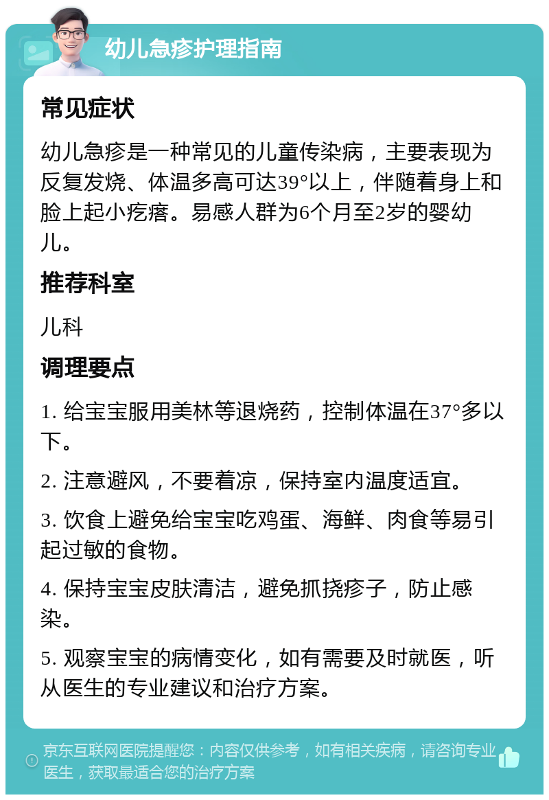 幼儿急疹护理指南 常见症状 幼儿急疹是一种常见的儿童传染病，主要表现为反复发烧、体温多高可达39°以上，伴随着身上和脸上起小疙瘩。易感人群为6个月至2岁的婴幼儿。 推荐科室 儿科 调理要点 1. 给宝宝服用美林等退烧药，控制体温在37°多以下。 2. 注意避风，不要着凉，保持室内温度适宜。 3. 饮食上避免给宝宝吃鸡蛋、海鲜、肉食等易引起过敏的食物。 4. 保持宝宝皮肤清洁，避免抓挠疹子，防止感染。 5. 观察宝宝的病情变化，如有需要及时就医，听从医生的专业建议和治疗方案。