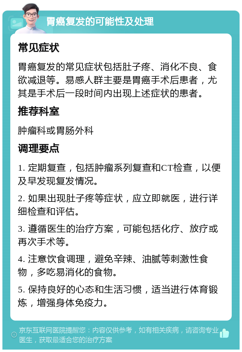 胃癌复发的可能性及处理 常见症状 胃癌复发的常见症状包括肚子疼、消化不良、食欲减退等。易感人群主要是胃癌手术后患者，尤其是手术后一段时间内出现上述症状的患者。 推荐科室 肿瘤科或胃肠外科 调理要点 1. 定期复查，包括肿瘤系列复查和CT检查，以便及早发现复发情况。 2. 如果出现肚子疼等症状，应立即就医，进行详细检查和评估。 3. 遵循医生的治疗方案，可能包括化疗、放疗或再次手术等。 4. 注意饮食调理，避免辛辣、油腻等刺激性食物，多吃易消化的食物。 5. 保持良好的心态和生活习惯，适当进行体育锻炼，增强身体免疫力。