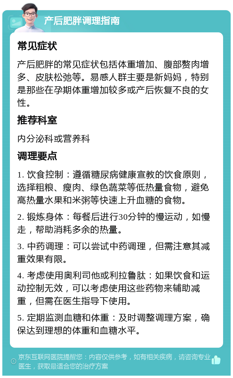 产后肥胖调理指南 常见症状 产后肥胖的常见症状包括体重增加、腹部赘肉增多、皮肤松弛等。易感人群主要是新妈妈，特别是那些在孕期体重增加较多或产后恢复不良的女性。 推荐科室 内分泌科或营养科 调理要点 1. 饮食控制：遵循糖尿病健康宣教的饮食原则，选择粗粮、瘦肉、绿色蔬菜等低热量食物，避免高热量水果和米粥等快速上升血糖的食物。 2. 锻炼身体：每餐后进行30分钟的慢运动，如慢走，帮助消耗多余的热量。 3. 中药调理：可以尝试中药调理，但需注意其减重效果有限。 4. 考虑使用奥利司他或利拉鲁肽：如果饮食和运动控制无效，可以考虑使用这些药物来辅助减重，但需在医生指导下使用。 5. 定期监测血糖和体重：及时调整调理方案，确保达到理想的体重和血糖水平。