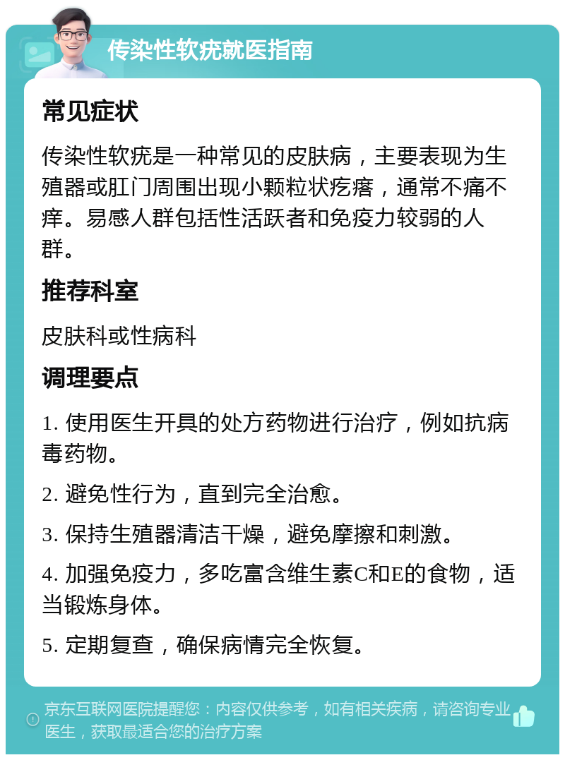 传染性软疣就医指南 常见症状 传染性软疣是一种常见的皮肤病，主要表现为生殖器或肛门周围出现小颗粒状疙瘩，通常不痛不痒。易感人群包括性活跃者和免疫力较弱的人群。 推荐科室 皮肤科或性病科 调理要点 1. 使用医生开具的处方药物进行治疗，例如抗病毒药物。 2. 避免性行为，直到完全治愈。 3. 保持生殖器清洁干燥，避免摩擦和刺激。 4. 加强免疫力，多吃富含维生素C和E的食物，适当锻炼身体。 5. 定期复查，确保病情完全恢复。