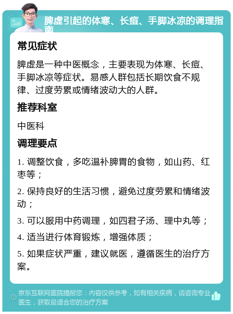 脾虚引起的体寒、长痘、手脚冰凉的调理指南 常见症状 脾虚是一种中医概念，主要表现为体寒、长痘、手脚冰凉等症状。易感人群包括长期饮食不规律、过度劳累或情绪波动大的人群。 推荐科室 中医科 调理要点 1. 调整饮食，多吃温补脾胃的食物，如山药、红枣等； 2. 保持良好的生活习惯，避免过度劳累和情绪波动； 3. 可以服用中药调理，如四君子汤、理中丸等； 4. 适当进行体育锻炼，增强体质； 5. 如果症状严重，建议就医，遵循医生的治疗方案。