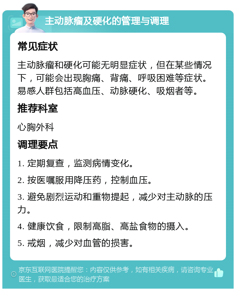 主动脉瘤及硬化的管理与调理 常见症状 主动脉瘤和硬化可能无明显症状，但在某些情况下，可能会出现胸痛、背痛、呼吸困难等症状。易感人群包括高血压、动脉硬化、吸烟者等。 推荐科室 心胸外科 调理要点 1. 定期复查，监测病情变化。 2. 按医嘱服用降压药，控制血压。 3. 避免剧烈运动和重物提起，减少对主动脉的压力。 4. 健康饮食，限制高脂、高盐食物的摄入。 5. 戒烟，减少对血管的损害。