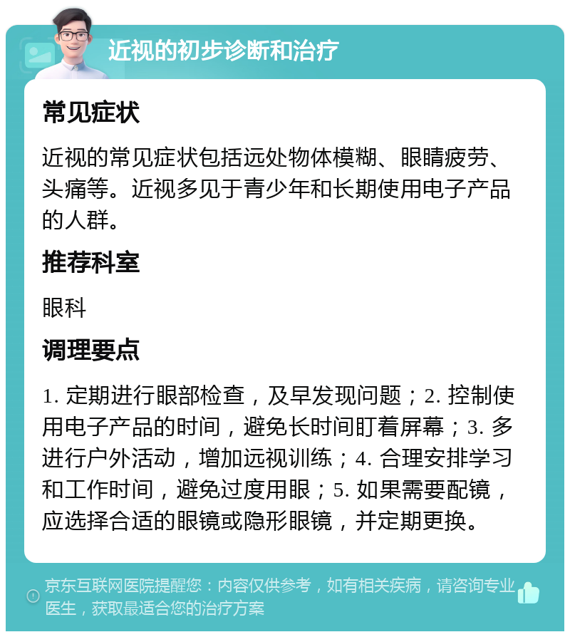 近视的初步诊断和治疗 常见症状 近视的常见症状包括远处物体模糊、眼睛疲劳、头痛等。近视多见于青少年和长期使用电子产品的人群。 推荐科室 眼科 调理要点 1. 定期进行眼部检查，及早发现问题；2. 控制使用电子产品的时间，避免长时间盯着屏幕；3. 多进行户外活动，增加远视训练；4. 合理安排学习和工作时间，避免过度用眼；5. 如果需要配镜，应选择合适的眼镜或隐形眼镜，并定期更换。