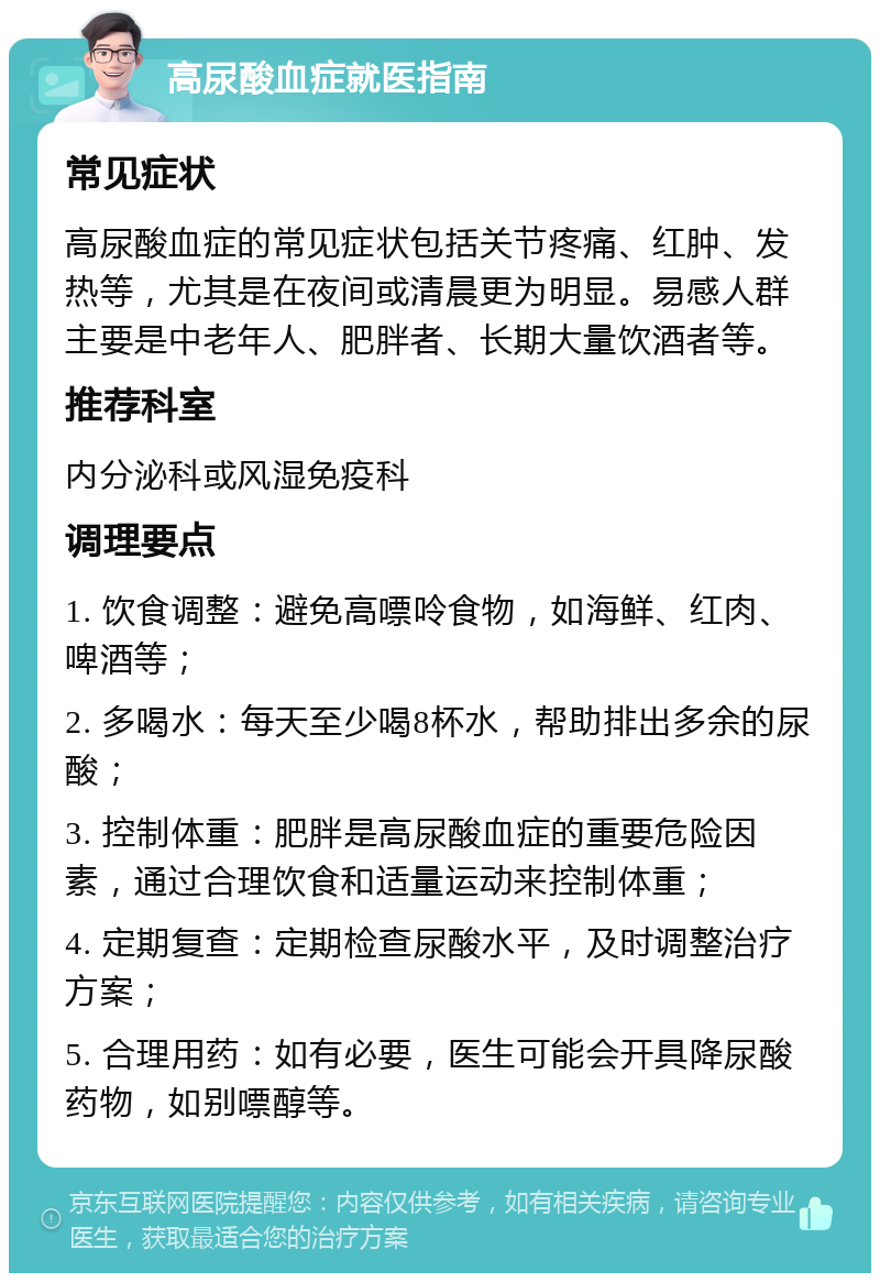 高尿酸血症就医指南 常见症状 高尿酸血症的常见症状包括关节疼痛、红肿、发热等，尤其是在夜间或清晨更为明显。易感人群主要是中老年人、肥胖者、长期大量饮酒者等。 推荐科室 内分泌科或风湿免疫科 调理要点 1. 饮食调整：避免高嘌呤食物，如海鲜、红肉、啤酒等； 2. 多喝水：每天至少喝8杯水，帮助排出多余的尿酸； 3. 控制体重：肥胖是高尿酸血症的重要危险因素，通过合理饮食和适量运动来控制体重； 4. 定期复查：定期检查尿酸水平，及时调整治疗方案； 5. 合理用药：如有必要，医生可能会开具降尿酸药物，如别嘌醇等。