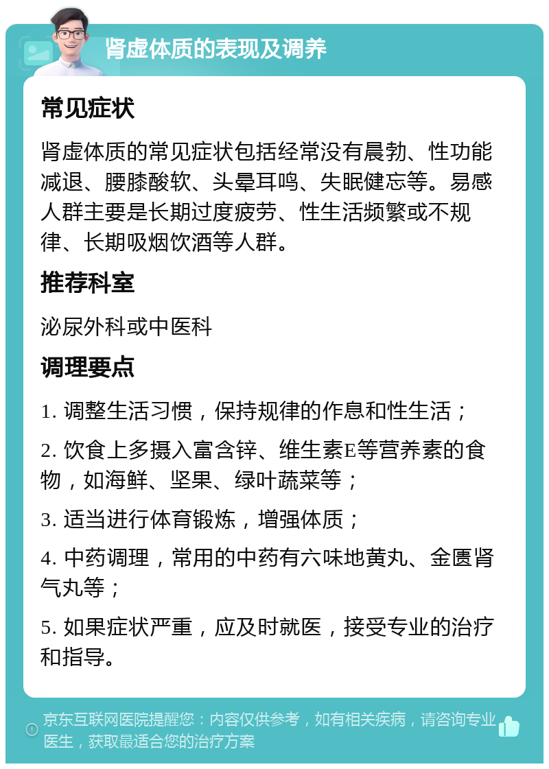 肾虚体质的表现及调养 常见症状 肾虚体质的常见症状包括经常没有晨勃、性功能减退、腰膝酸软、头晕耳鸣、失眠健忘等。易感人群主要是长期过度疲劳、性生活频繁或不规律、长期吸烟饮酒等人群。 推荐科室 泌尿外科或中医科 调理要点 1. 调整生活习惯，保持规律的作息和性生活； 2. 饮食上多摄入富含锌、维生素E等营养素的食物，如海鲜、坚果、绿叶蔬菜等； 3. 适当进行体育锻炼，增强体质； 4. 中药调理，常用的中药有六味地黄丸、金匮肾气丸等； 5. 如果症状严重，应及时就医，接受专业的治疗和指导。