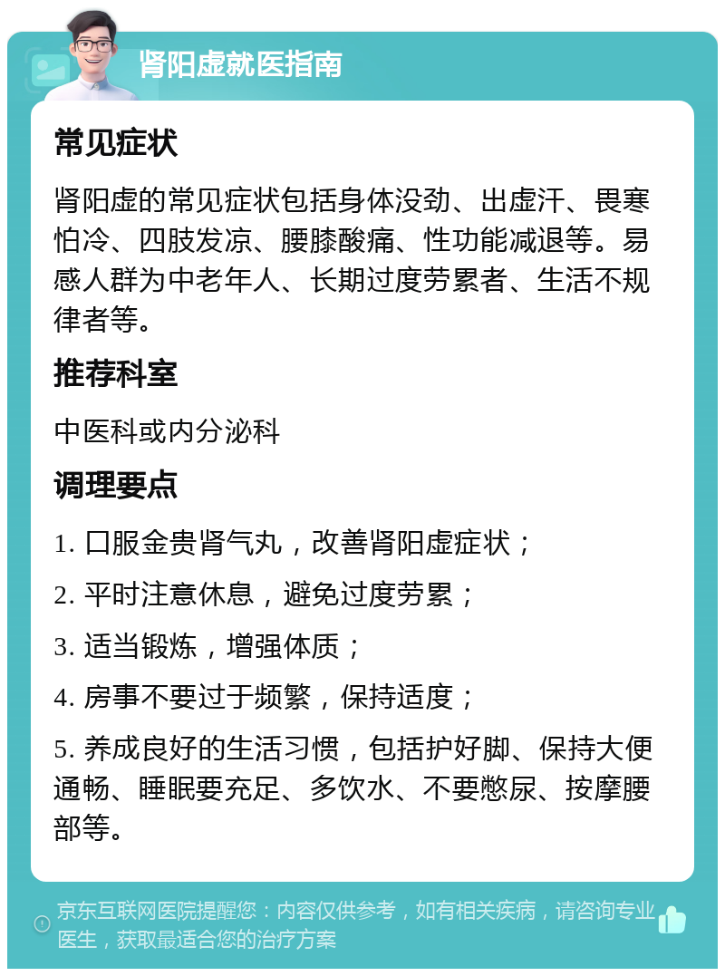 肾阳虚就医指南 常见症状 肾阳虚的常见症状包括身体没劲、出虚汗、畏寒怕冷、四肢发凉、腰膝酸痛、性功能减退等。易感人群为中老年人、长期过度劳累者、生活不规律者等。 推荐科室 中医科或内分泌科 调理要点 1. 口服金贵肾气丸，改善肾阳虚症状； 2. 平时注意休息，避免过度劳累； 3. 适当锻炼，增强体质； 4. 房事不要过于频繁，保持适度； 5. 养成良好的生活习惯，包括护好脚、保持大便通畅、睡眠要充足、多饮水、不要憋尿、按摩腰部等。