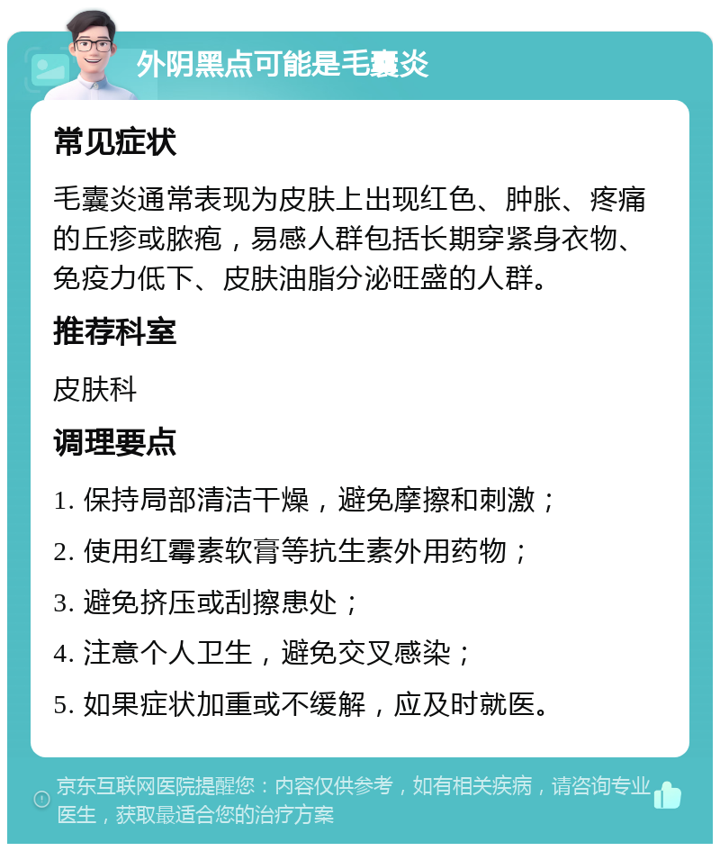 外阴黑点可能是毛囊炎 常见症状 毛囊炎通常表现为皮肤上出现红色、肿胀、疼痛的丘疹或脓疱，易感人群包括长期穿紧身衣物、免疫力低下、皮肤油脂分泌旺盛的人群。 推荐科室 皮肤科 调理要点 1. 保持局部清洁干燥，避免摩擦和刺激； 2. 使用红霉素软膏等抗生素外用药物； 3. 避免挤压或刮擦患处； 4. 注意个人卫生，避免交叉感染； 5. 如果症状加重或不缓解，应及时就医。