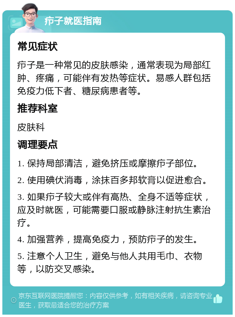 疖子就医指南 常见症状 疖子是一种常见的皮肤感染，通常表现为局部红肿、疼痛，可能伴有发热等症状。易感人群包括免疫力低下者、糖尿病患者等。 推荐科室 皮肤科 调理要点 1. 保持局部清洁，避免挤压或摩擦疖子部位。 2. 使用碘伏消毒，涂抹百多邦软膏以促进愈合。 3. 如果疖子较大或伴有高热、全身不适等症状，应及时就医，可能需要口服或静脉注射抗生素治疗。 4. 加强营养，提高免疫力，预防疖子的发生。 5. 注意个人卫生，避免与他人共用毛巾、衣物等，以防交叉感染。