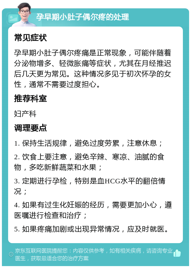 孕早期小肚子偶尔疼的处理 常见症状 孕早期小肚子偶尔疼痛是正常现象，可能伴随着分泌物增多、轻微胀痛等症状，尤其在月经推迟后几天更为常见。这种情况多见于初次怀孕的女性，通常不需要过度担心。 推荐科室 妇产科 调理要点 1. 保持生活规律，避免过度劳累，注意休息； 2. 饮食上要注意，避免辛辣、寒凉、油腻的食物，多吃新鲜蔬菜和水果； 3. 定期进行孕检，特别是血HCG水平的翻倍情况； 4. 如果有过生化妊娠的经历，需要更加小心，遵医嘱进行检查和治疗； 5. 如果疼痛加剧或出现异常情况，应及时就医。