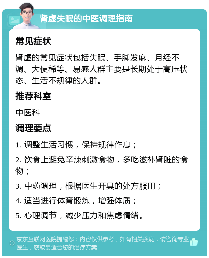 肾虚失眠的中医调理指南 常见症状 肾虚的常见症状包括失眠、手脚发麻、月经不调、大便稀等。易感人群主要是长期处于高压状态、生活不规律的人群。 推荐科室 中医科 调理要点 1. 调整生活习惯，保持规律作息； 2. 饮食上避免辛辣刺激食物，多吃滋补肾脏的食物； 3. 中药调理，根据医生开具的处方服用； 4. 适当进行体育锻炼，增强体质； 5. 心理调节，减少压力和焦虑情绪。