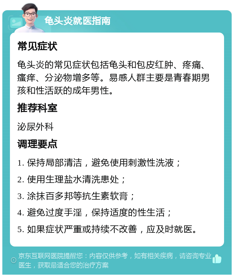 龟头炎就医指南 常见症状 龟头炎的常见症状包括龟头和包皮红肿、疼痛、瘙痒、分泌物增多等。易感人群主要是青春期男孩和性活跃的成年男性。 推荐科室 泌尿外科 调理要点 1. 保持局部清洁，避免使用刺激性洗液； 2. 使用生理盐水清洗患处； 3. 涂抹百多邦等抗生素软膏； 4. 避免过度手淫，保持适度的性生活； 5. 如果症状严重或持续不改善，应及时就医。