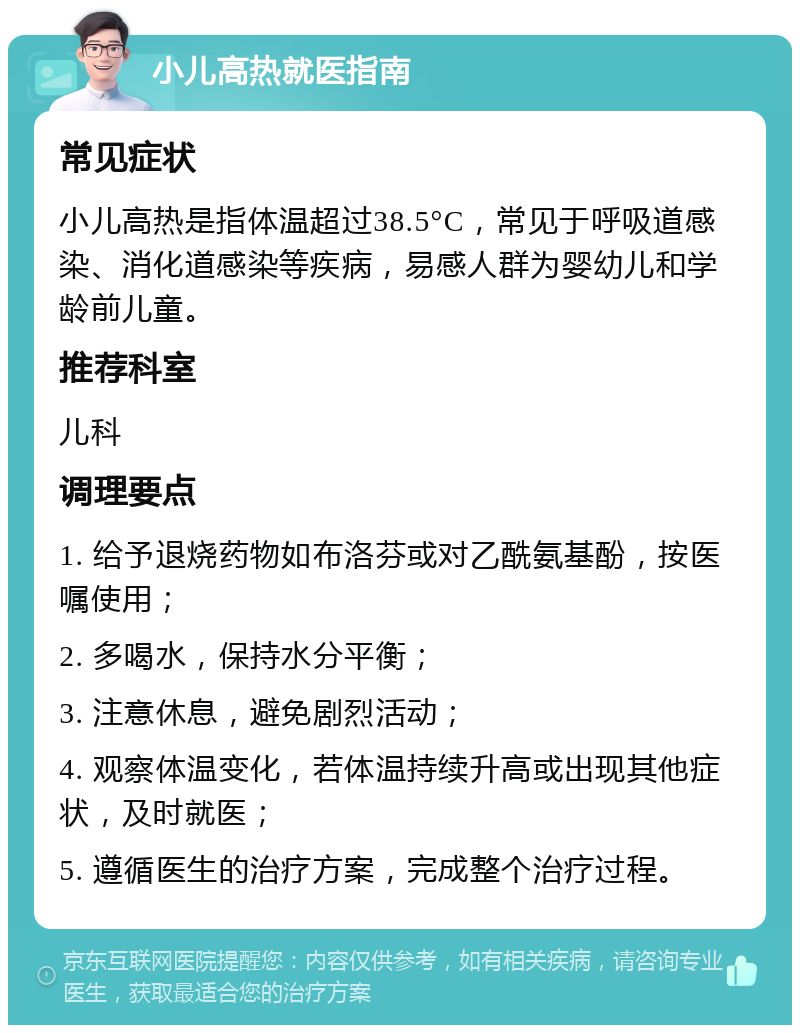 小儿高热就医指南 常见症状 小儿高热是指体温超过38.5°C，常见于呼吸道感染、消化道感染等疾病，易感人群为婴幼儿和学龄前儿童。 推荐科室 儿科 调理要点 1. 给予退烧药物如布洛芬或对乙酰氨基酚，按医嘱使用； 2. 多喝水，保持水分平衡； 3. 注意休息，避免剧烈活动； 4. 观察体温变化，若体温持续升高或出现其他症状，及时就医； 5. 遵循医生的治疗方案，完成整个治疗过程。