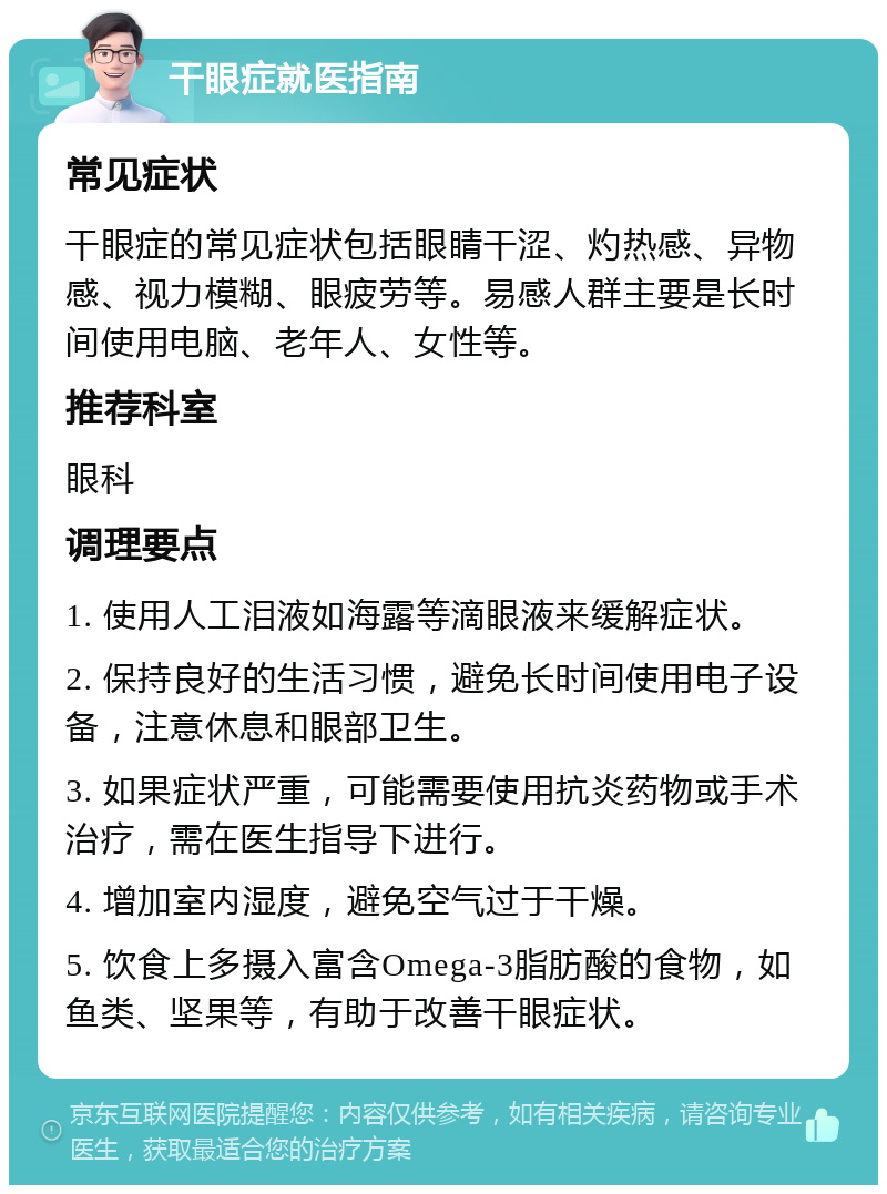 干眼症就医指南 常见症状 干眼症的常见症状包括眼睛干涩、灼热感、异物感、视力模糊、眼疲劳等。易感人群主要是长时间使用电脑、老年人、女性等。 推荐科室 眼科 调理要点 1. 使用人工泪液如海露等滴眼液来缓解症状。 2. 保持良好的生活习惯，避免长时间使用电子设备，注意休息和眼部卫生。 3. 如果症状严重，可能需要使用抗炎药物或手术治疗，需在医生指导下进行。 4. 增加室内湿度，避免空气过于干燥。 5. 饮食上多摄入富含Omega-3脂肪酸的食物，如鱼类、坚果等，有助于改善干眼症状。