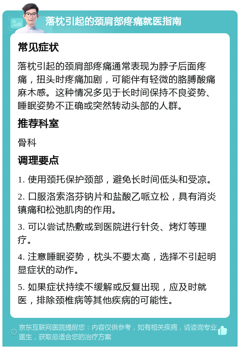 落枕引起的颈肩部疼痛就医指南 常见症状 落枕引起的颈肩部疼痛通常表现为脖子后面疼痛，扭头时疼痛加剧，可能伴有轻微的胳膊酸痛麻木感。这种情况多见于长时间保持不良姿势、睡眠姿势不正确或突然转动头部的人群。 推荐科室 骨科 调理要点 1. 使用颈托保护颈部，避免长时间低头和受凉。 2. 口服洛索洛芬钠片和盐酸乙哌立松，具有消炎镇痛和松弛肌肉的作用。 3. 可以尝试热敷或到医院进行针灸、烤灯等理疗。 4. 注意睡眠姿势，枕头不要太高，选择不引起明显症状的动作。 5. 如果症状持续不缓解或反复出现，应及时就医，排除颈椎病等其他疾病的可能性。