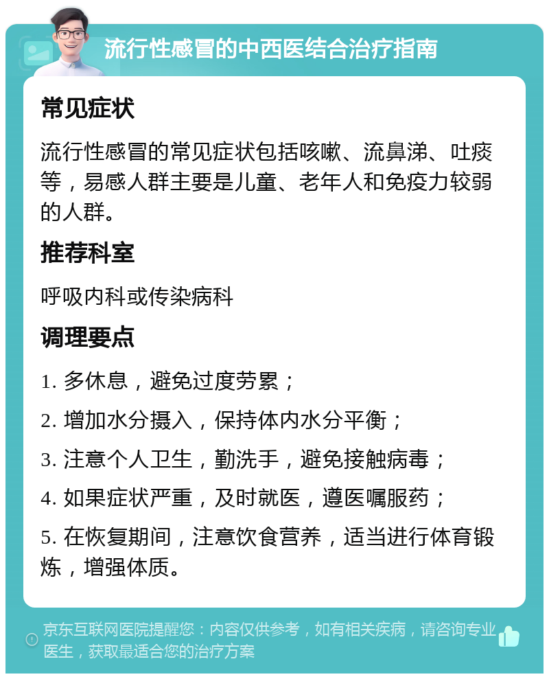 流行性感冒的中西医结合治疗指南 常见症状 流行性感冒的常见症状包括咳嗽、流鼻涕、吐痰等，易感人群主要是儿童、老年人和免疫力较弱的人群。 推荐科室 呼吸内科或传染病科 调理要点 1. 多休息，避免过度劳累； 2. 增加水分摄入，保持体内水分平衡； 3. 注意个人卫生，勤洗手，避免接触病毒； 4. 如果症状严重，及时就医，遵医嘱服药； 5. 在恢复期间，注意饮食营养，适当进行体育锻炼，增强体质。