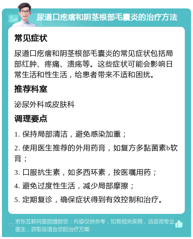 尿道口疙瘩和阴茎根部毛囊炎的治疗方法 常见症状 尿道口疙瘩和阴茎根部毛囊炎的常见症状包括局部红肿、疼痛、溃疡等。这些症状可能会影响日常生活和性生活，给患者带来不适和困扰。 推荐科室 泌尿外科或皮肤科 调理要点 1. 保持局部清洁，避免感染加重； 2. 使用医生推荐的外用药膏，如复方多黏菌素b软膏； 3. 口服抗生素，如多西环素，按医嘱用药； 4. 避免过度性生活，减少局部摩擦； 5. 定期复诊，确保症状得到有效控制和治疗。