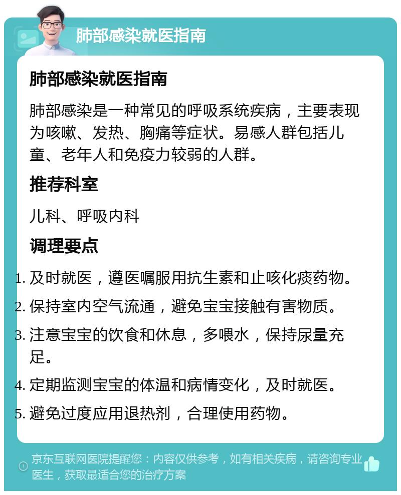 肺部感染就医指南 肺部感染就医指南 肺部感染是一种常见的呼吸系统疾病，主要表现为咳嗽、发热、胸痛等症状。易感人群包括儿童、老年人和免疫力较弱的人群。 推荐科室 儿科、呼吸内科 调理要点 及时就医，遵医嘱服用抗生素和止咳化痰药物。 保持室内空气流通，避免宝宝接触有害物质。 注意宝宝的饮食和休息，多喂水，保持尿量充足。 定期监测宝宝的体温和病情变化，及时就医。 避免过度应用退热剂，合理使用药物。