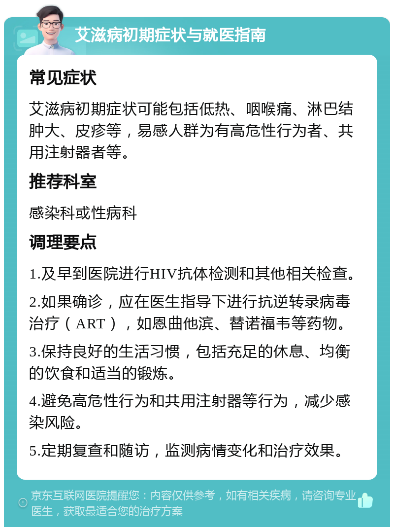 艾滋病初期症状与就医指南 常见症状 艾滋病初期症状可能包括低热、咽喉痛、淋巴结肿大、皮疹等，易感人群为有高危性行为者、共用注射器者等。 推荐科室 感染科或性病科 调理要点 1.及早到医院进行HIV抗体检测和其他相关检查。 2.如果确诊，应在医生指导下进行抗逆转录病毒治疗（ART），如恩曲他滨、替诺福韦等药物。 3.保持良好的生活习惯，包括充足的休息、均衡的饮食和适当的锻炼。 4.避免高危性行为和共用注射器等行为，减少感染风险。 5.定期复查和随访，监测病情变化和治疗效果。