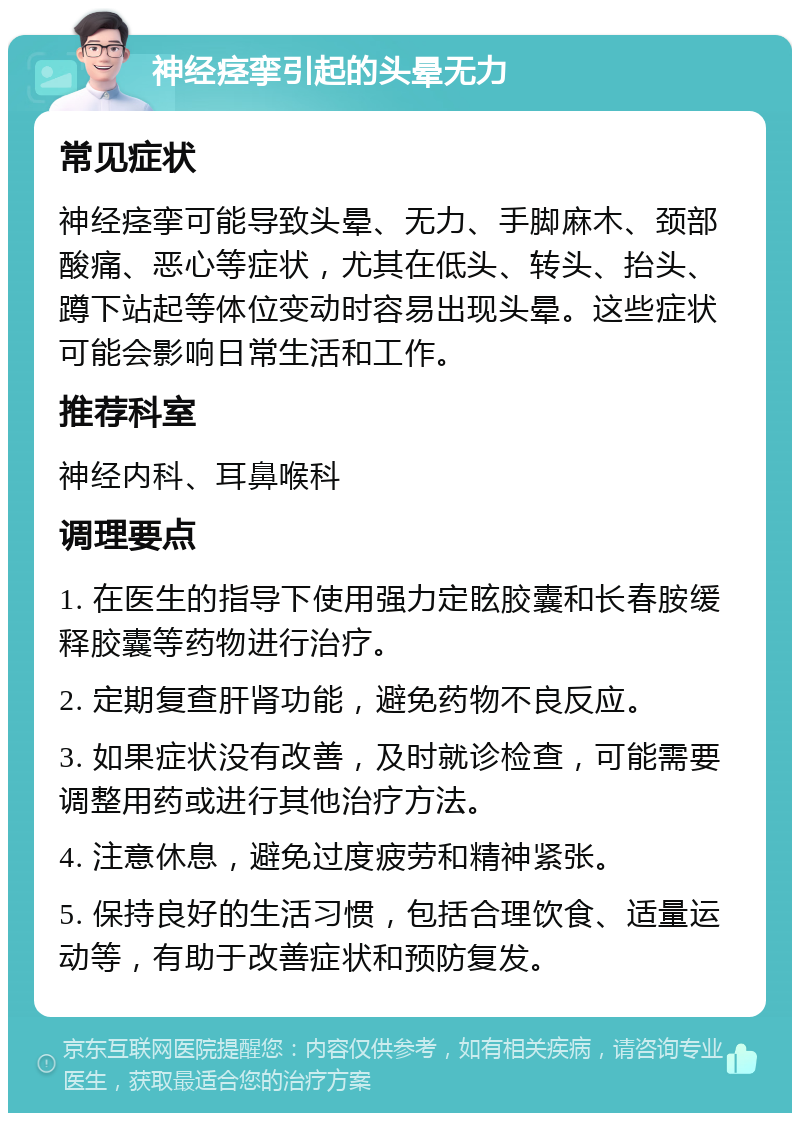 神经痉挛引起的头晕无力 常见症状 神经痉挛可能导致头晕、无力、手脚麻木、颈部酸痛、恶心等症状，尤其在低头、转头、抬头、蹲下站起等体位变动时容易出现头晕。这些症状可能会影响日常生活和工作。 推荐科室 神经内科、耳鼻喉科 调理要点 1. 在医生的指导下使用强力定眩胶囊和长春胺缓释胶囊等药物进行治疗。 2. 定期复查肝肾功能，避免药物不良反应。 3. 如果症状没有改善，及时就诊检查，可能需要调整用药或进行其他治疗方法。 4. 注意休息，避免过度疲劳和精神紧张。 5. 保持良好的生活习惯，包括合理饮食、适量运动等，有助于改善症状和预防复发。