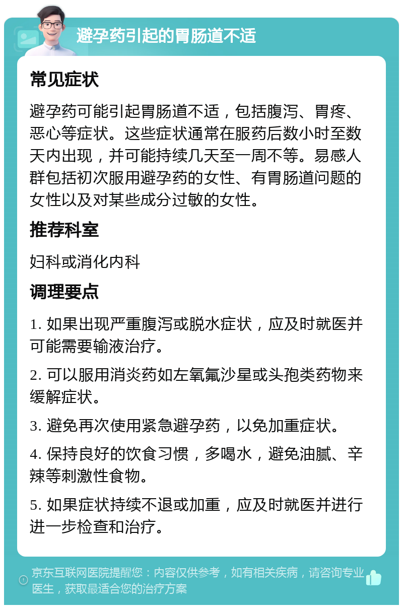 避孕药引起的胃肠道不适 常见症状 避孕药可能引起胃肠道不适，包括腹泻、胃疼、恶心等症状。这些症状通常在服药后数小时至数天内出现，并可能持续几天至一周不等。易感人群包括初次服用避孕药的女性、有胃肠道问题的女性以及对某些成分过敏的女性。 推荐科室 妇科或消化内科 调理要点 1. 如果出现严重腹泻或脱水症状，应及时就医并可能需要输液治疗。 2. 可以服用消炎药如左氧氟沙星或头孢类药物来缓解症状。 3. 避免再次使用紧急避孕药，以免加重症状。 4. 保持良好的饮食习惯，多喝水，避免油腻、辛辣等刺激性食物。 5. 如果症状持续不退或加重，应及时就医并进行进一步检查和治疗。