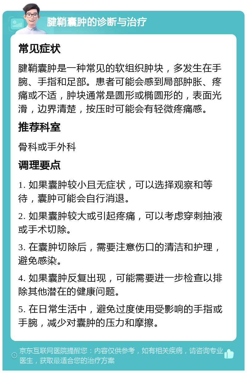 腱鞘囊肿的诊断与治疗 常见症状 腱鞘囊肿是一种常见的软组织肿块，多发生在手腕、手指和足部。患者可能会感到局部肿胀、疼痛或不适，肿块通常是圆形或椭圆形的，表面光滑，边界清楚，按压时可能会有轻微疼痛感。 推荐科室 骨科或手外科 调理要点 1. 如果囊肿较小且无症状，可以选择观察和等待，囊肿可能会自行消退。 2. 如果囊肿较大或引起疼痛，可以考虑穿刺抽液或手术切除。 3. 在囊肿切除后，需要注意伤口的清洁和护理，避免感染。 4. 如果囊肿反复出现，可能需要进一步检查以排除其他潜在的健康问题。 5. 在日常生活中，避免过度使用受影响的手指或手腕，减少对囊肿的压力和摩擦。