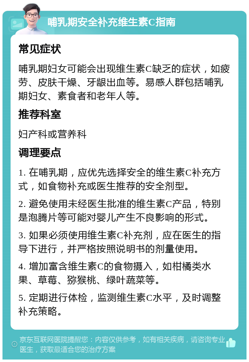 哺乳期安全补充维生素C指南 常见症状 哺乳期妇女可能会出现维生素C缺乏的症状，如疲劳、皮肤干燥、牙龈出血等。易感人群包括哺乳期妇女、素食者和老年人等。 推荐科室 妇产科或营养科 调理要点 1. 在哺乳期，应优先选择安全的维生素C补充方式，如食物补充或医生推荐的安全剂型。 2. 避免使用未经医生批准的维生素C产品，特别是泡腾片等可能对婴儿产生不良影响的形式。 3. 如果必须使用维生素C补充剂，应在医生的指导下进行，并严格按照说明书的剂量使用。 4. 增加富含维生素C的食物摄入，如柑橘类水果、草莓、猕猴桃、绿叶蔬菜等。 5. 定期进行体检，监测维生素C水平，及时调整补充策略。