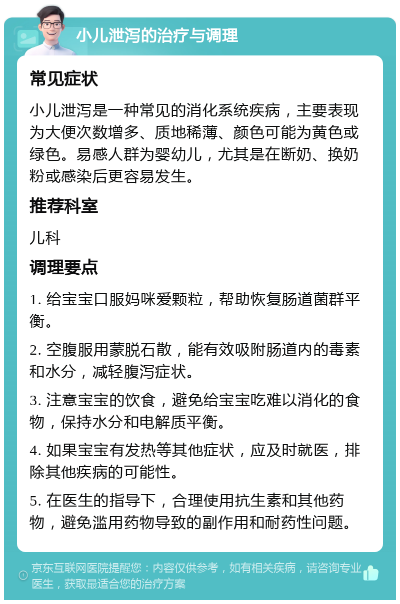 小儿泄泻的治疗与调理 常见症状 小儿泄泻是一种常见的消化系统疾病，主要表现为大便次数增多、质地稀薄、颜色可能为黄色或绿色。易感人群为婴幼儿，尤其是在断奶、换奶粉或感染后更容易发生。 推荐科室 儿科 调理要点 1. 给宝宝口服妈咪爱颗粒，帮助恢复肠道菌群平衡。 2. 空腹服用蒙脱石散，能有效吸附肠道内的毒素和水分，减轻腹泻症状。 3. 注意宝宝的饮食，避免给宝宝吃难以消化的食物，保持水分和电解质平衡。 4. 如果宝宝有发热等其他症状，应及时就医，排除其他疾病的可能性。 5. 在医生的指导下，合理使用抗生素和其他药物，避免滥用药物导致的副作用和耐药性问题。