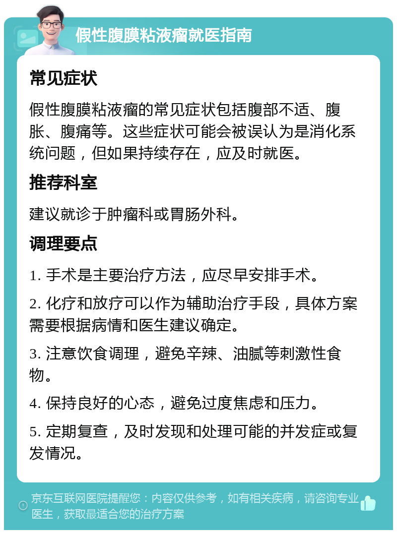 假性腹膜粘液瘤就医指南 常见症状 假性腹膜粘液瘤的常见症状包括腹部不适、腹胀、腹痛等。这些症状可能会被误认为是消化系统问题，但如果持续存在，应及时就医。 推荐科室 建议就诊于肿瘤科或胃肠外科。 调理要点 1. 手术是主要治疗方法，应尽早安排手术。 2. 化疗和放疗可以作为辅助治疗手段，具体方案需要根据病情和医生建议确定。 3. 注意饮食调理，避免辛辣、油腻等刺激性食物。 4. 保持良好的心态，避免过度焦虑和压力。 5. 定期复查，及时发现和处理可能的并发症或复发情况。