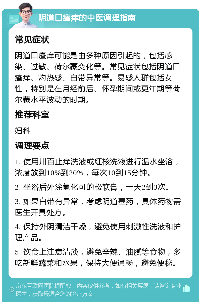 阴道口瘙痒的中医调理指南 常见症状 阴道口瘙痒可能是由多种原因引起的，包括感染、过敏、荷尔蒙变化等。常见症状包括阴道口瘙痒、灼热感、白带异常等。易感人群包括女性，特别是在月经前后、怀孕期间或更年期等荷尔蒙水平波动的时期。 推荐科室 妇科 调理要点 1. 使用川百止痒洗液或红核洗液进行温水坐浴，浓度放到10%到20%，每次10到15分钟。 2. 坐浴后外涂氢化可的松软膏，一天2到3次。 3. 如果白带有异常，考虑阴道塞药，具体药物需医生开具处方。 4. 保持外阴清洁干燥，避免使用刺激性洗液和护理产品。 5. 饮食上注意清淡，避免辛辣、油腻等食物，多吃新鲜蔬菜和水果，保持大便通畅，避免便秘。