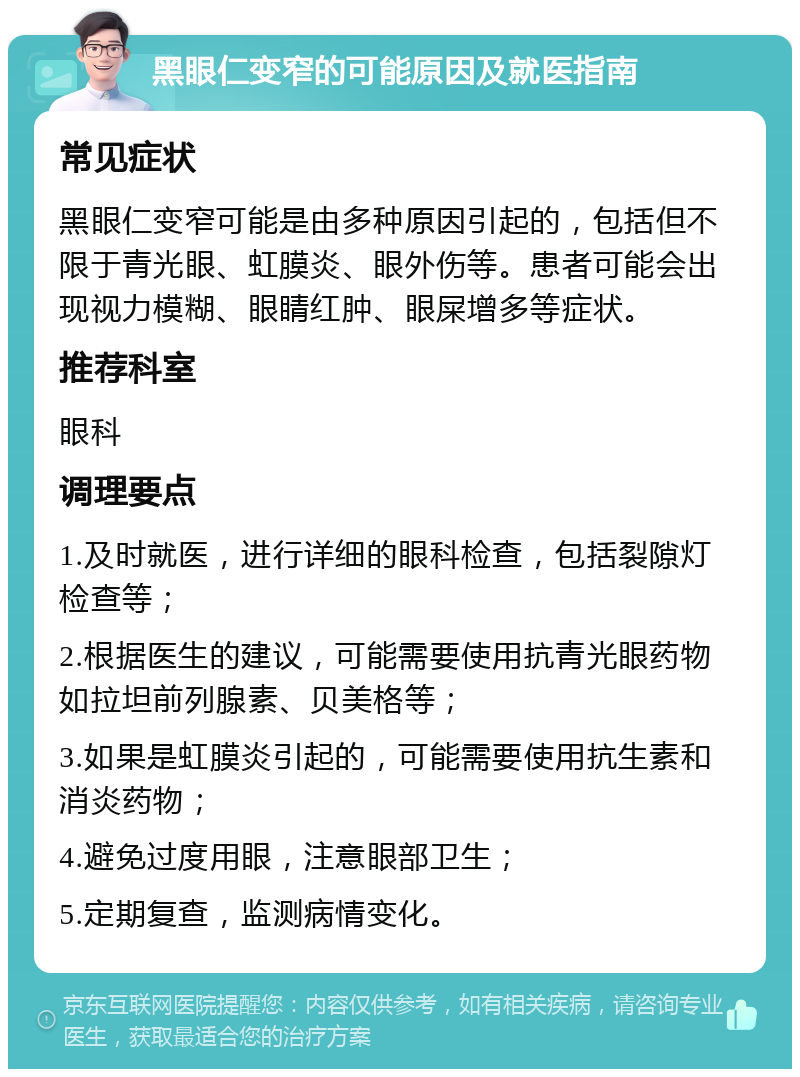 黑眼仁变窄的可能原因及就医指南 常见症状 黑眼仁变窄可能是由多种原因引起的，包括但不限于青光眼、虹膜炎、眼外伤等。患者可能会出现视力模糊、眼睛红肿、眼屎增多等症状。 推荐科室 眼科 调理要点 1.及时就医，进行详细的眼科检查，包括裂隙灯检查等； 2.根据医生的建议，可能需要使用抗青光眼药物如拉坦前列腺素、贝美格等； 3.如果是虹膜炎引起的，可能需要使用抗生素和消炎药物； 4.避免过度用眼，注意眼部卫生； 5.定期复查，监测病情变化。