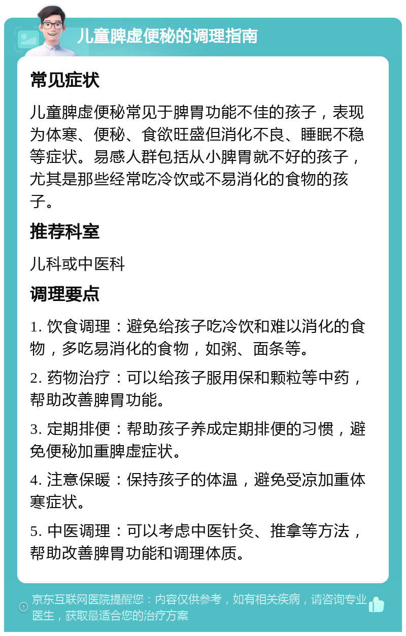 儿童脾虚便秘的调理指南 常见症状 儿童脾虚便秘常见于脾胃功能不佳的孩子，表现为体寒、便秘、食欲旺盛但消化不良、睡眠不稳等症状。易感人群包括从小脾胃就不好的孩子，尤其是那些经常吃冷饮或不易消化的食物的孩子。 推荐科室 儿科或中医科 调理要点 1. 饮食调理：避免给孩子吃冷饮和难以消化的食物，多吃易消化的食物，如粥、面条等。 2. 药物治疗：可以给孩子服用保和颗粒等中药，帮助改善脾胃功能。 3. 定期排便：帮助孩子养成定期排便的习惯，避免便秘加重脾虚症状。 4. 注意保暖：保持孩子的体温，避免受凉加重体寒症状。 5. 中医调理：可以考虑中医针灸、推拿等方法，帮助改善脾胃功能和调理体质。