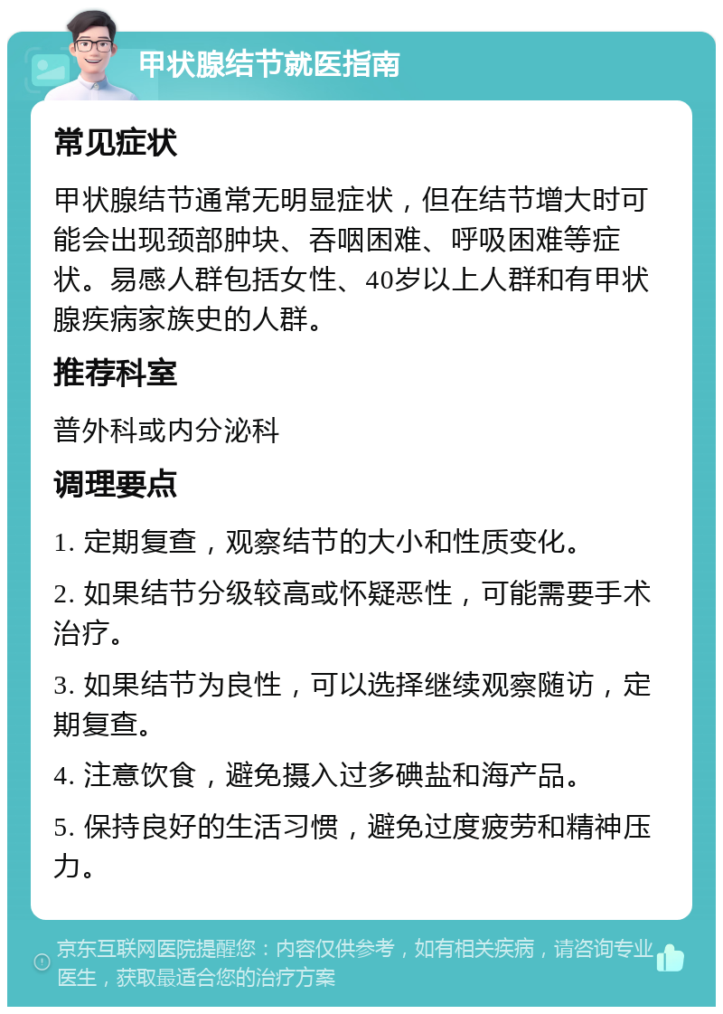 甲状腺结节就医指南 常见症状 甲状腺结节通常无明显症状，但在结节增大时可能会出现颈部肿块、吞咽困难、呼吸困难等症状。易感人群包括女性、40岁以上人群和有甲状腺疾病家族史的人群。 推荐科室 普外科或内分泌科 调理要点 1. 定期复查，观察结节的大小和性质变化。 2. 如果结节分级较高或怀疑恶性，可能需要手术治疗。 3. 如果结节为良性，可以选择继续观察随访，定期复查。 4. 注意饮食，避免摄入过多碘盐和海产品。 5. 保持良好的生活习惯，避免过度疲劳和精神压力。