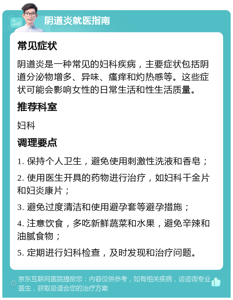 阴道炎就医指南 常见症状 阴道炎是一种常见的妇科疾病，主要症状包括阴道分泌物增多、异味、瘙痒和灼热感等。这些症状可能会影响女性的日常生活和性生活质量。 推荐科室 妇科 调理要点 1. 保持个人卫生，避免使用刺激性洗液和香皂； 2. 使用医生开具的药物进行治疗，如妇科千金片和妇炎康片； 3. 避免过度清洁和使用避孕套等避孕措施； 4. 注意饮食，多吃新鲜蔬菜和水果，避免辛辣和油腻食物； 5. 定期进行妇科检查，及时发现和治疗问题。