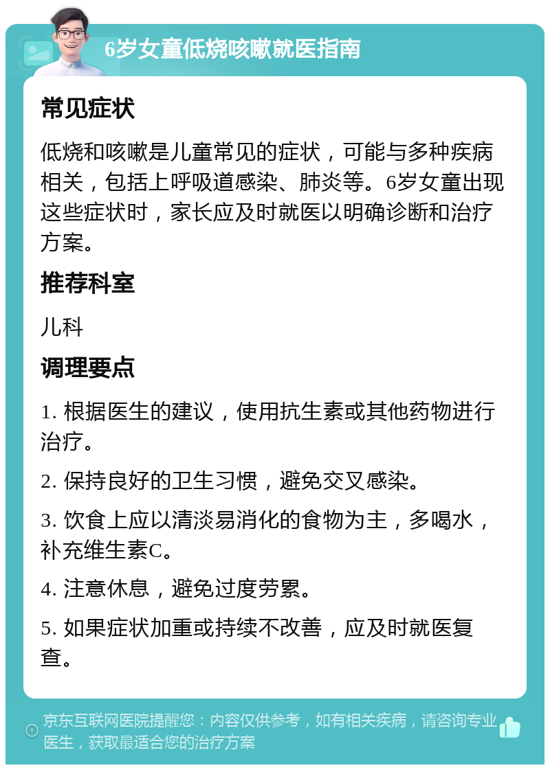 6岁女童低烧咳嗽就医指南 常见症状 低烧和咳嗽是儿童常见的症状，可能与多种疾病相关，包括上呼吸道感染、肺炎等。6岁女童出现这些症状时，家长应及时就医以明确诊断和治疗方案。 推荐科室 儿科 调理要点 1. 根据医生的建议，使用抗生素或其他药物进行治疗。 2. 保持良好的卫生习惯，避免交叉感染。 3. 饮食上应以清淡易消化的食物为主，多喝水，补充维生素C。 4. 注意休息，避免过度劳累。 5. 如果症状加重或持续不改善，应及时就医复查。