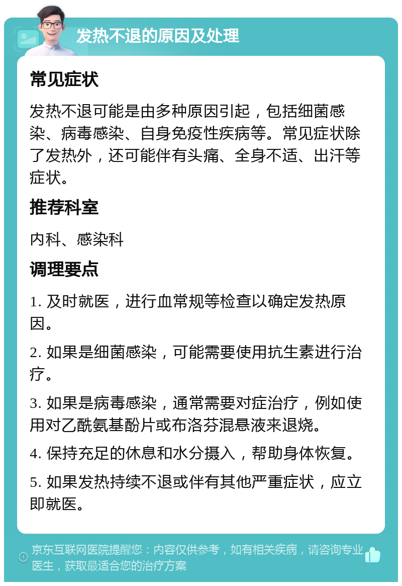 发热不退的原因及处理 常见症状 发热不退可能是由多种原因引起，包括细菌感染、病毒感染、自身免疫性疾病等。常见症状除了发热外，还可能伴有头痛、全身不适、出汗等症状。 推荐科室 内科、感染科 调理要点 1. 及时就医，进行血常规等检查以确定发热原因。 2. 如果是细菌感染，可能需要使用抗生素进行治疗。 3. 如果是病毒感染，通常需要对症治疗，例如使用对乙酰氨基酚片或布洛芬混悬液来退烧。 4. 保持充足的休息和水分摄入，帮助身体恢复。 5. 如果发热持续不退或伴有其他严重症状，应立即就医。