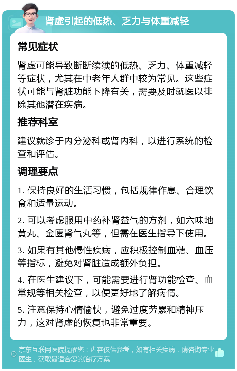 肾虚引起的低热、乏力与体重减轻 常见症状 肾虚可能导致断断续续的低热、乏力、体重减轻等症状，尤其在中老年人群中较为常见。这些症状可能与肾脏功能下降有关，需要及时就医以排除其他潜在疾病。 推荐科室 建议就诊于内分泌科或肾内科，以进行系统的检查和评估。 调理要点 1. 保持良好的生活习惯，包括规律作息、合理饮食和适量运动。 2. 可以考虑服用中药补肾益气的方剂，如六味地黄丸、金匮肾气丸等，但需在医生指导下使用。 3. 如果有其他慢性疾病，应积极控制血糖、血压等指标，避免对肾脏造成额外负担。 4. 在医生建议下，可能需要进行肾功能检查、血常规等相关检查，以便更好地了解病情。 5. 注意保持心情愉快，避免过度劳累和精神压力，这对肾虚的恢复也非常重要。