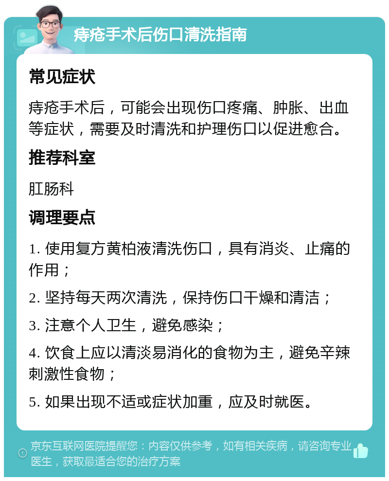 痔疮手术后伤口清洗指南 常见症状 痔疮手术后，可能会出现伤口疼痛、肿胀、出血等症状，需要及时清洗和护理伤口以促进愈合。 推荐科室 肛肠科 调理要点 1. 使用复方黄柏液清洗伤口，具有消炎、止痛的作用； 2. 坚持每天两次清洗，保持伤口干燥和清洁； 3. 注意个人卫生，避免感染； 4. 饮食上应以清淡易消化的食物为主，避免辛辣刺激性食物； 5. 如果出现不适或症状加重，应及时就医。