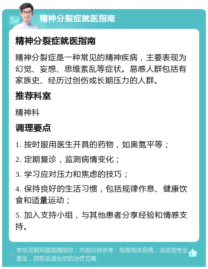 精神分裂症就医指南 精神分裂症就医指南 精神分裂症是一种常见的精神疾病，主要表现为幻觉、妄想、思维紊乱等症状。易感人群包括有家族史、经历过创伤或长期压力的人群。 推荐科室 精神科 调理要点 1. 按时服用医生开具的药物，如奥氮平等； 2. 定期复诊，监测病情变化； 3. 学习应对压力和焦虑的技巧； 4. 保持良好的生活习惯，包括规律作息、健康饮食和适量运动； 5. 加入支持小组，与其他患者分享经验和情感支持。